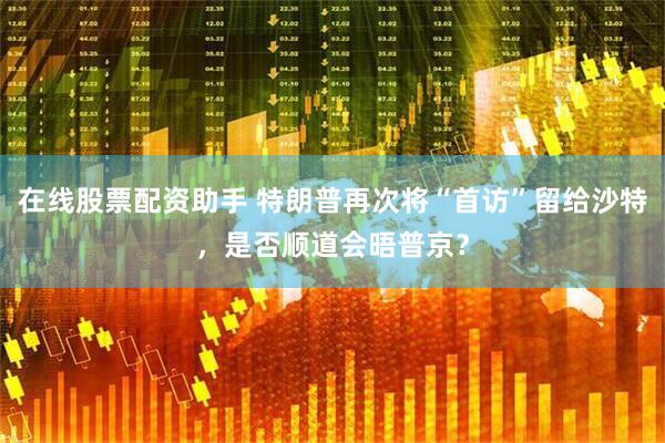 在线股票配资助手 特朗普再次将“首访”留给沙特，是否顺道会晤普京？