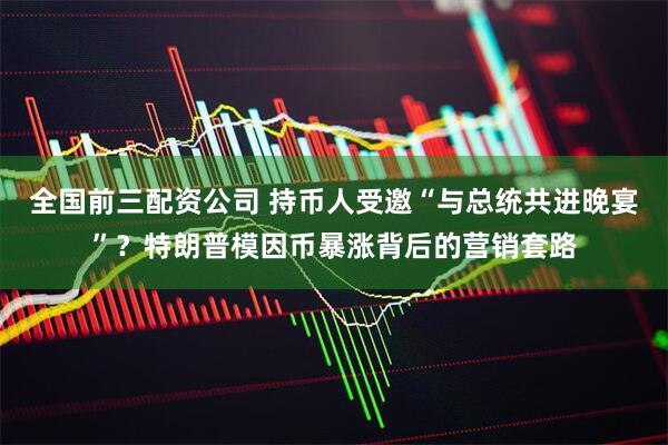 全国前三配资公司 持币人受邀“与总统共进晚宴”？特朗普模因币暴涨背后的营销套路