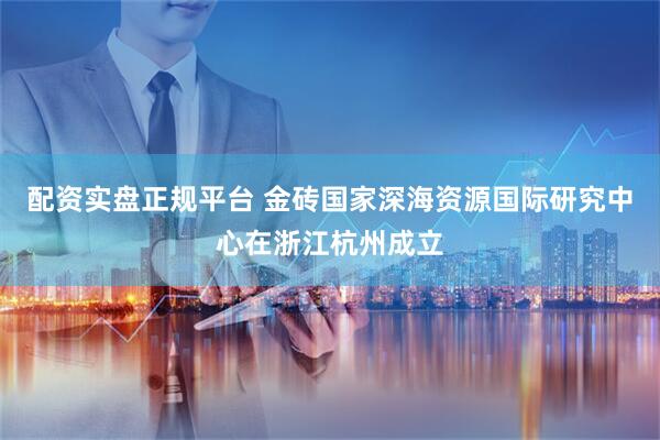 配资实盘正规平台 金砖国家深海资源国际研究中心在浙江杭州成立