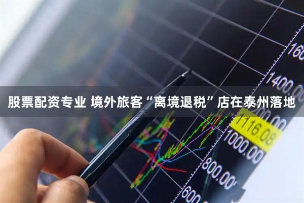 股票配资专业 境外旅客“离境退税”店在泰州落地