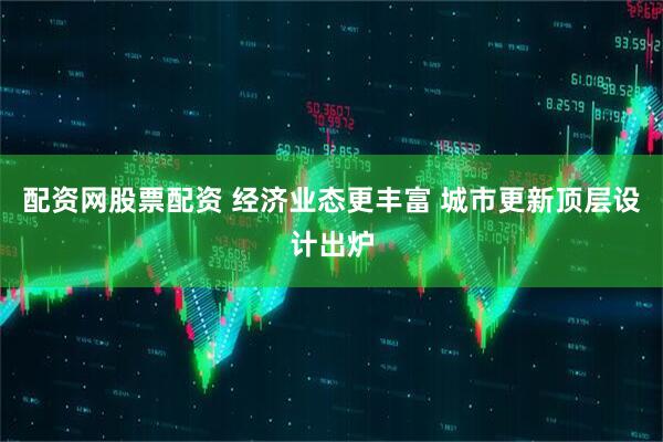 配资网股票配资 经济业态更丰富 城市更新顶层设计出炉