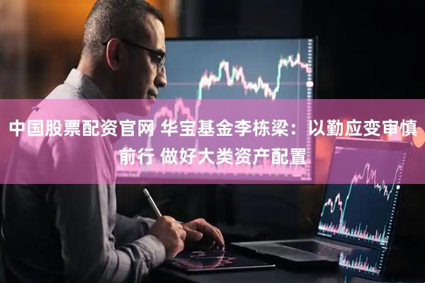 中国股票配资官网 华宝基金李栋梁：以勤应变审慎前行 做好大类资产配置