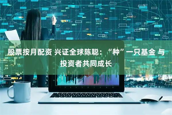 股票按月配资 兴证全球陈聪：“种”一只基金 与投资者共同成长
