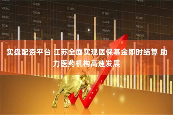 实盘配资平台 江苏全面实现医保基金即时结算 助力医药机构高速发展