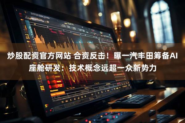 炒股配资官方网站 合资反击！曝一汽丰田筹备AI座舱研发：技术概念远超一众新势力