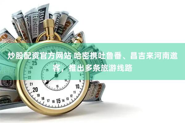 炒股配资官方网站 哈密携吐鲁番、昌吉来河南邀客，推出多条旅游线路