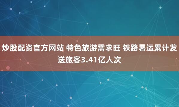 炒股配资官方网站 特色旅游需求旺 铁路暑运累计发送旅客3.41亿人次