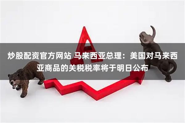 炒股配资官方网站 马来西亚总理：美国对马来西亚商品的关税税率将于明日公布
