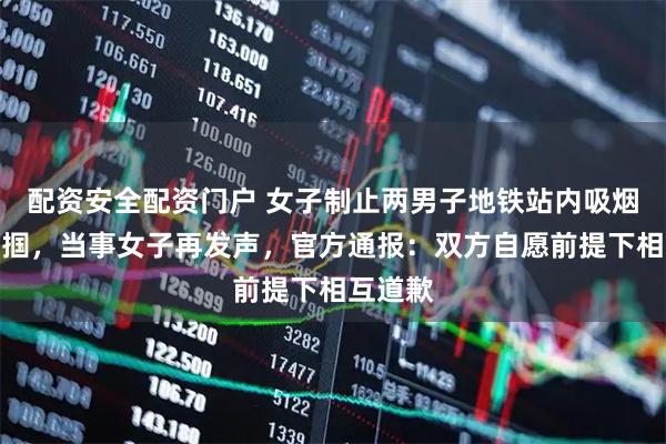 配资安全配资门户 女子制止两男子地铁站内吸烟反遭掌掴，当事女子再发声，官方通报：双方自愿前提下相互道歉