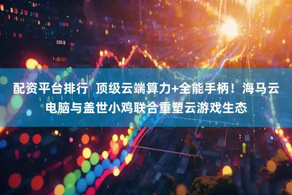 配资平台排行  顶级云端算力+全能手柄！海马云电脑与盖世小鸡联合重塑云游戏生态