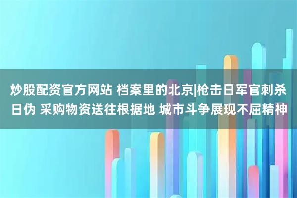 炒股配资官方网站 档案里的北京|枪击日军官刺杀日伪 采购物资送往根据地 城市斗争展现不屈精神