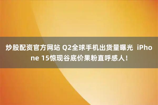 炒股配资官方网站 Q2全球手机出货量曝光  iPhone 15惊现谷底价果粉直呼感人！