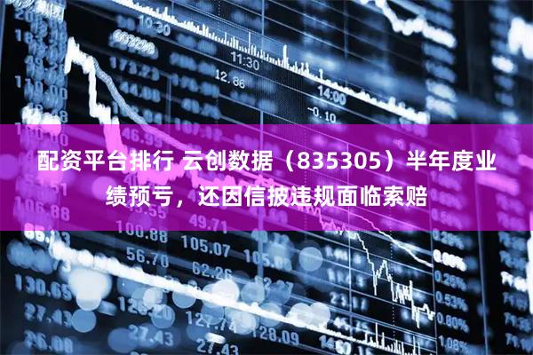 配资平台排行 云创数据（835305）半年度业绩预亏，还因信披违规面临索赔