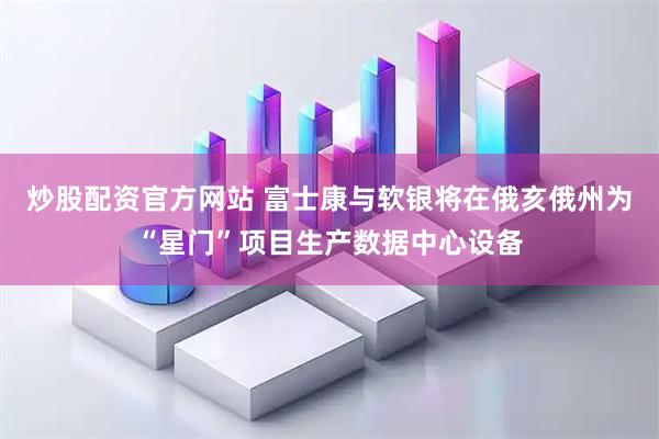 炒股配资官方网站 富士康与软银将在俄亥俄州为“星门”项目生产数据中心设备