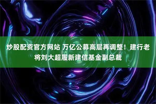 炒股配资官方网站 万亿公募高层再调整！建行老将刘大超履新建信基金副总裁