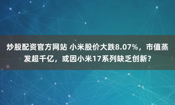 炒股配资官方网站 小米股价大跌8.07%，市值蒸发超千亿，或因小米17系列缺乏创新？