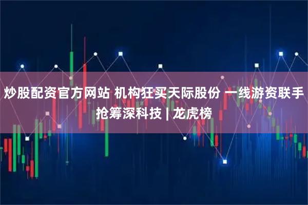 炒股配资官方网站 机构狂买天际股份 一线游资联手抢筹深科技 | 龙虎榜