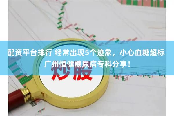 配资平台排行 经常出现5个迹象，小心血糖超标 广州恒健糖尿病专科分享！