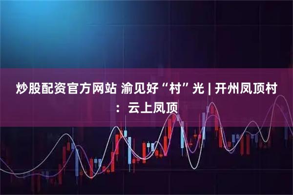 炒股配资官方网站 渝见好“村”光 | 开州凤顶村：云上凤顶