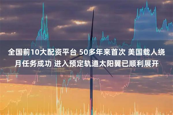 全国前10大配资平台 50多年来首次 美国载人绕月任务成功 进入预定轨道太阳翼已顺利展开