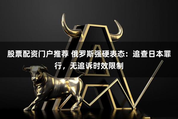 股票配资门户推荐 俄罗斯强硬表态：追查日本罪行，无追诉时效限制