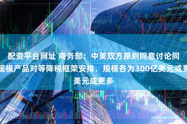 配资平台网址 商务部：中美双方原则同意讨论同等规模产品对等降税框架安排，规模各为300亿美元或更多