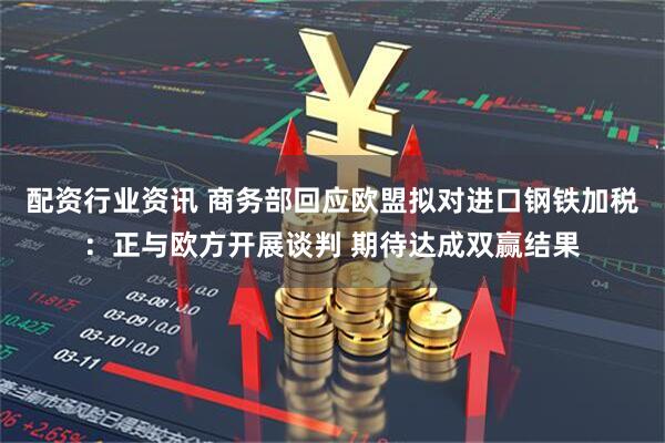 配资行业资讯 商务部回应欧盟拟对进口钢铁加税：正与欧方开展谈判 期待达成双赢结果