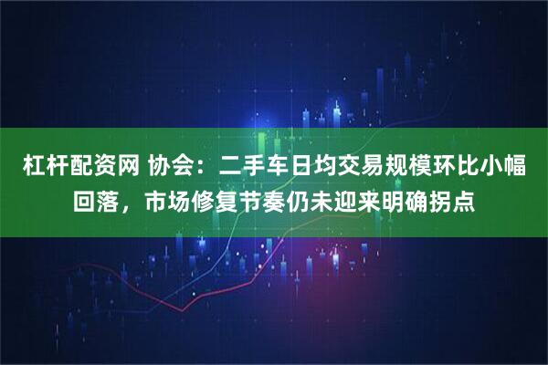 杠杆配资网 协会：二手车日均交易规模环比小幅回落，市场修复节奏仍未迎来明确拐点