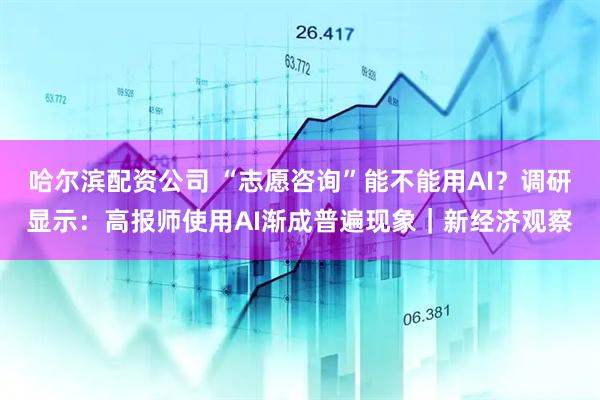哈尔滨配资公司 “志愿咨询”能不能用AI？调研显示：高报师使用AI渐成普遍现象｜新经济观察