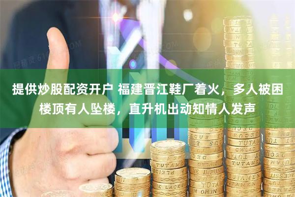 提供炒股配资开户 福建晋江鞋厂着火，多人被困楼顶有人坠楼，直升机出动知情人发声