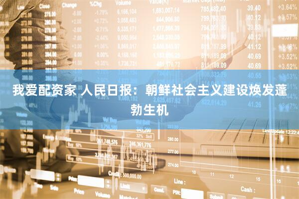 我爱配资家 人民日报：朝鲜社会主义建设焕发蓬勃生机