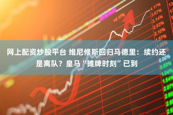 网上配资炒股平台 维尼修斯回归马德里：续约还是离队？皇马“摊牌时刻”已到