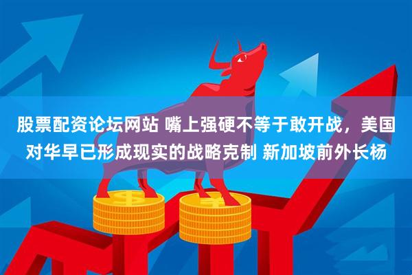 股票配资论坛网站 嘴上强硬不等于敢开战，美国对华早已形成现实的战略克制 新加坡前外长杨