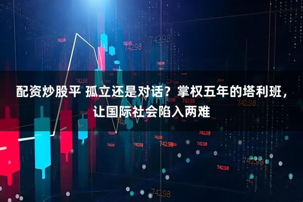 配资炒股平 孤立还是对话？掌权五年的塔利班，让国际社会陷入两难