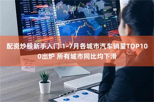 配资炒股新手入门 1-7月各城市汽车销量TOP100出炉 所有城市同比均下滑