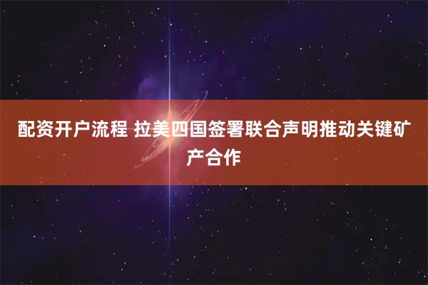 配资开户流程 拉美四国签署联合声明推动关键矿产合作