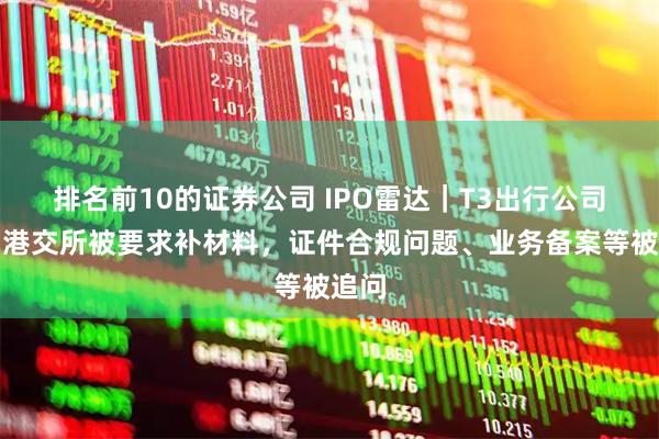 排名前10的证券公司 IPO雷达｜T3出行公司冲刺港交所被要求补材料，证件合规问题、业务备案等被追问