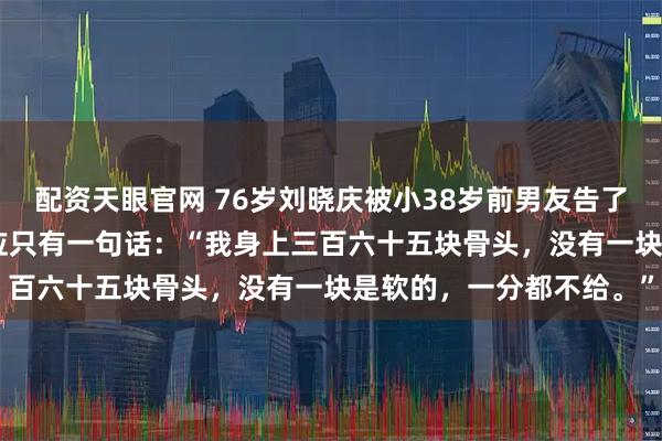 配资天眼官网 76岁刘晓庆被小38岁前男友告了，索赔504万。她的回应只有一句话：“我身上三百六十五块骨头，没有一块是软的，一分都不给。”