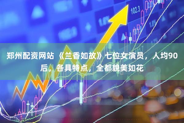 郑州配资网站 《兰香如故》七位女演员，人均90后，各具特点，全都貌美如花
