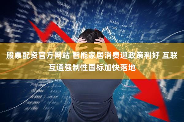 股票配资官方网站 智能家居消费迎政策利好 互联互通强制性国标加快落地