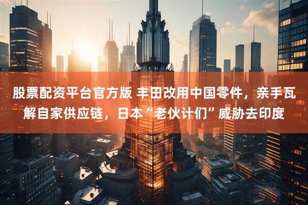股票配资平台官方版 丰田改用中国零件，亲手瓦解自家供应链，日本“老伙计们”威胁去印度