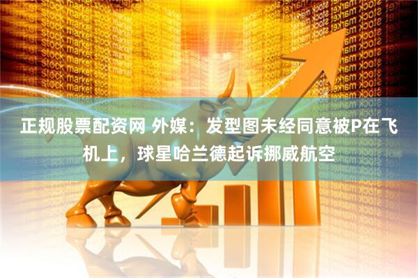 正规股票配资网 外媒：发型图未经同意被P在飞机上，球星哈兰德起诉挪威航空